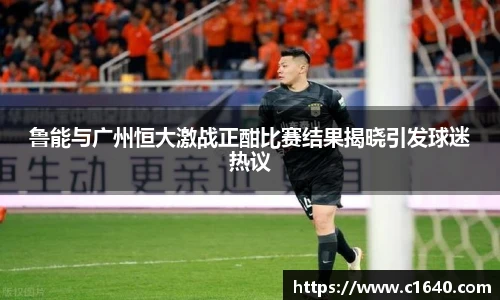 鲁能与广州恒大激战正酣比赛结果揭晓引发球迷热议